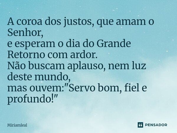 ⁠A coroa dos justos, que amam o Senhor, e esperam o dia do Grande Retorno com ardor. Não buscam aplauso, nem luz deste mundo, mas ouvem: "Servo bom, fiel e... Frase de Miriamleal.