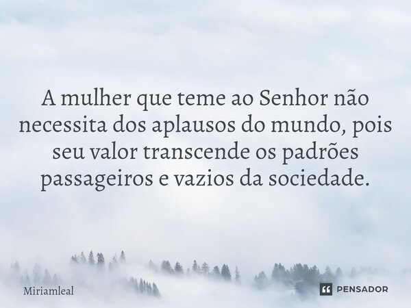 A mulher que teme ao Senhor não necessita dos aplausos do mundo, pois seu valor transcende os padrões passageiros e vazios da sociedade.... Frase de Miriamleal.