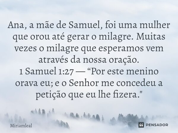 Ana, a mãe de Samuel, foi uma mulher que orou até gerar o milagre. Muitas vezes o milagre que esperamos vem através da nossa oração. 1 Samuel 1:27 — “Por este ... Frase de Miriamleal.