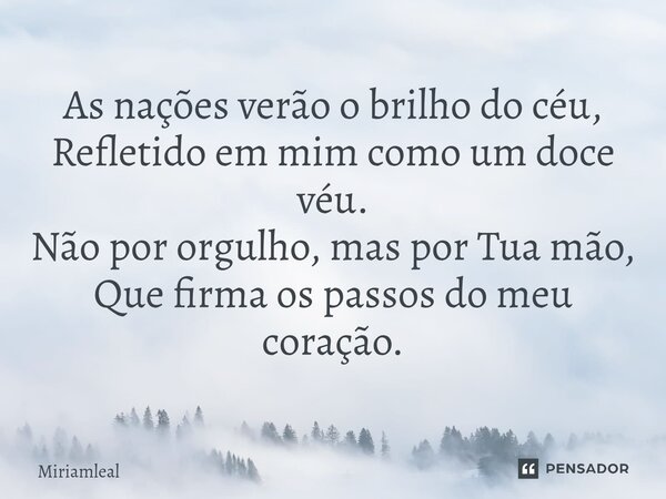 ⁠As nações verão o brilho do céu, Refletido em mim como um doce véu. Não por orgulho, mas por Tua mão, Que firma os passos do meu coração.... Frase de Miriamleal.