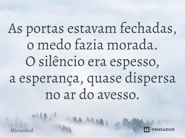 ⁠As portas estavam fechadas, o medo fazia morada. O silêncio era espesso, a esperança, quase dispersa no ar do avesso.... Frase de Miriamleal.