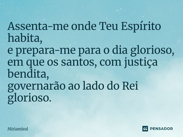 ⁠Assenta-me onde Teu Espírito habita, e prepara-me para o dia glorioso, em que os santos, com justiça bendita, governarão ao lado do Rei glorioso.... Frase de Miriamleal.