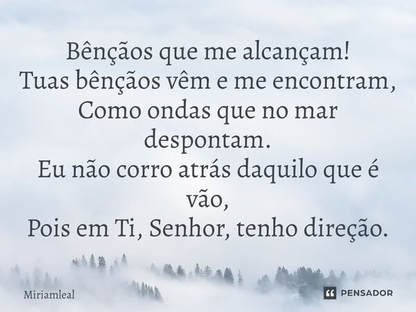 ⁠Bênçãos que me alcançam! Tuas bênçãos vêm e me encontram, Como ondas que no mar despontam. Eu não corro atrás daquilo que é vão, Pois em Ti, Senhor, tenho dire... Frase de Miriamleal.