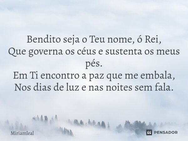 ⁠Bendito seja o Teu nome, ó Rei, Que governa os céus e sustenta os meus pés. Em Ti encontro a paz que me embala, Nos dias de luz e nas noites sem fala.... Frase de Miriamleal.