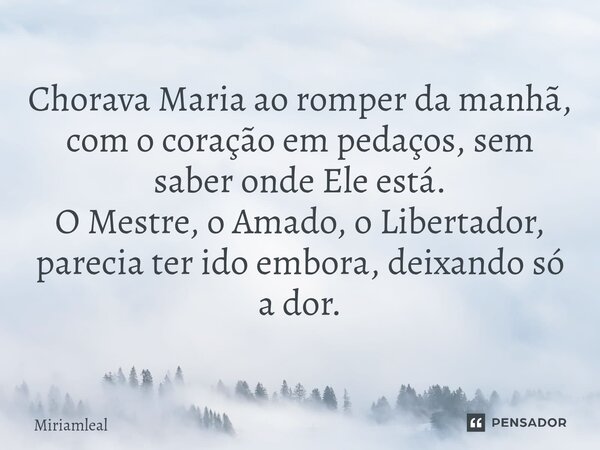 ⁠Chorava Maria ao romper da manhã, com o coração em pedaços, sem saber onde Ele está. O Mestre, o Amado, o Libertador, parecia ter ido embora, deixando só a dor... Frase de Miriamleal.