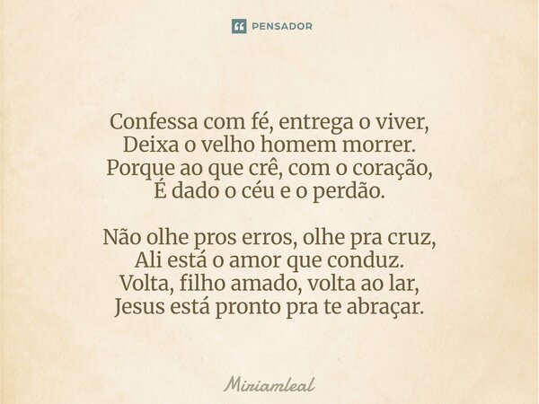 Confessa com fé, entrega o viver, Deixa o velho homem morrer. Porque ao que crê, com o coração, É dado o céu e o perdão. Não olhe pros erros, olhe pra cruz, Al... Frase de Miriamleal.