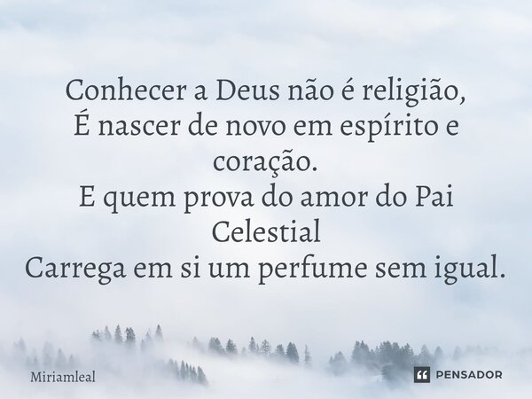 ⁠Conhecer a Deus não é religião, É nascer de novo em espírito e coração. E quem prova do amor do Pai Celestial Carrega em si um perfume sem igual.... Frase de Miriamleal.