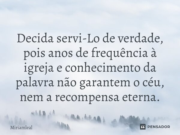 ⁠Decida servi-Lo de verdade, pois anos de frequência à igreja e conhecimento da palavra não garantem o céu, nem a recompensa eterna.... Frase de Miriamleal.