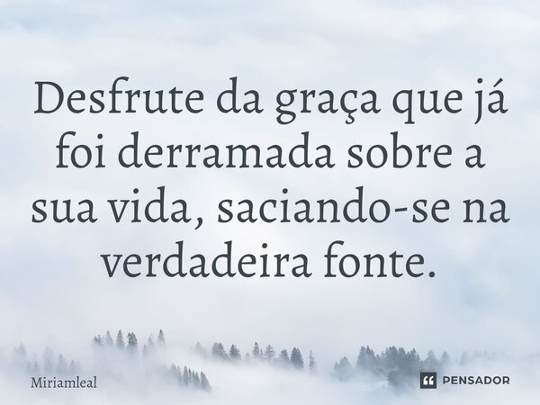 ⁠Desfrute da graça que já foi derramada sobre a sua vida, saciando-se na verdadeira fonte.... Frase de Miriamleal.