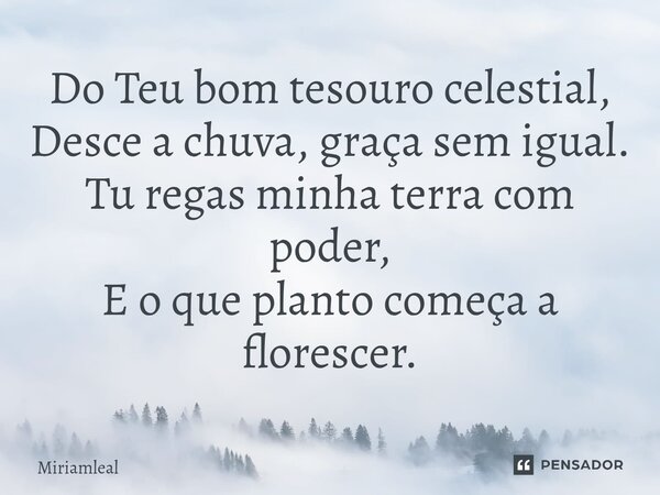 ⁠Do Teu bom tesouro celestial, Desce a chuva, graça sem igual. Tu regas minha terra com poder, E o que planto começa a florescer.... Frase de Miriamleal.