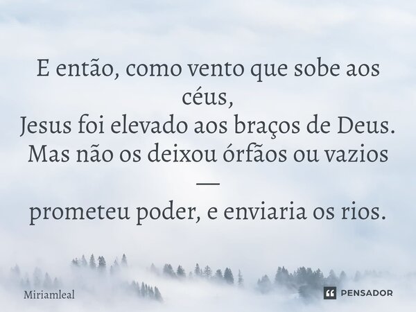 ⁠E então, como vento que sobe aos céus, Jesus foi elevado aos braços de Deus. Mas não os deixou órfãos ou vazios — prometeu poder, e enviaria os rios.... Frase de Miriamleal.