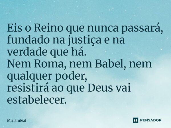 ⁠Eis o Reino que nunca passará, fundado na justiça e na verdade que há. Nem Roma, nem Babel, nem qualquer poder, resistirá ao que Deus vai estabelecer.... Frase de Miriamleal.