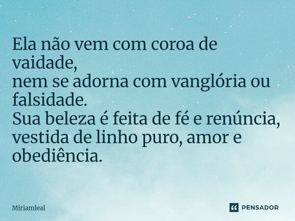 ⁠Ela não vem com coroa de vaidade, nem se adorna com vanglória ou falsidade. Sua beleza é feita de fé e renúncia, vestida de linho puro, amor e obediência.... Frase de Miriamleal.