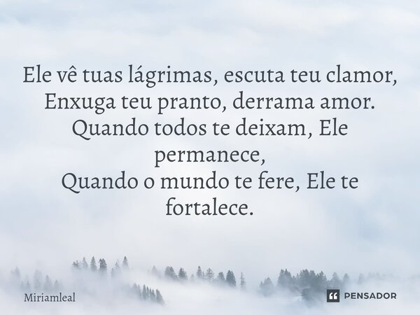 ⁠Ele vê tuas lágrimas, escuta teu clamor, Enxuga teu pranto, derrama amor. Quando todos te deixam, Ele permanece, Quando o mundo te fere, Ele te fortalece.... Frase de Miriamleal.
