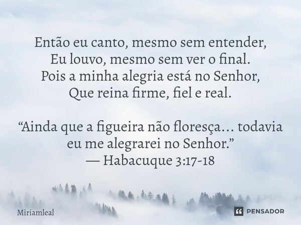 Então eu canto, mesmo sem entender, Eu louvo, mesmo sem ver o final. Pois a minha alegria está no Senhor, Que reina firme, fiel e real. “Ainda que a figueira n... Frase de Miriamleal.