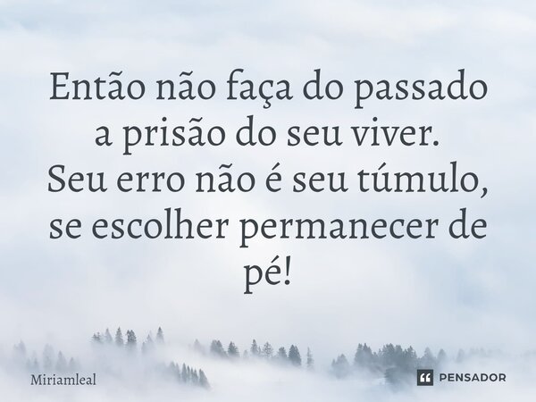 ⁠Então não faça do passado a prisão do seu viver. Seu erro não é seu túmulo, se escolher permanecer de pé!... Frase de Miriamleal.