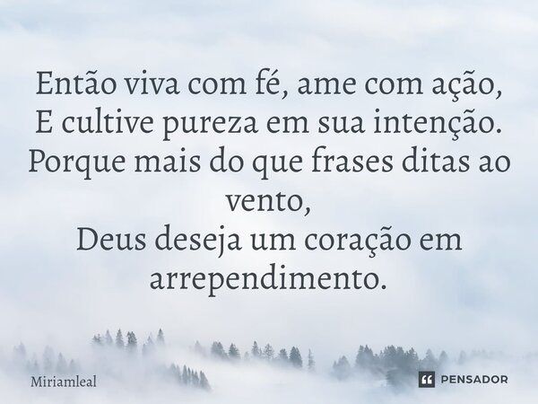 ⁠Então viva com fé, ame com ação, E cultive pureza em sua intenção. Porque mais do que frases ditas ao vento, Deus deseja um coração em arrependimento.... Frase de Miriamleal.
