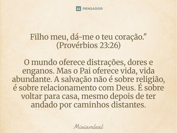 Filho meu, dá-me o teu coração." (Provérbios 23:26) O mundo oferece distrações, dores e enganos. Mas o Pai oferece vida, vida abundante. A salvação não é ... Frase de Miriamleal.