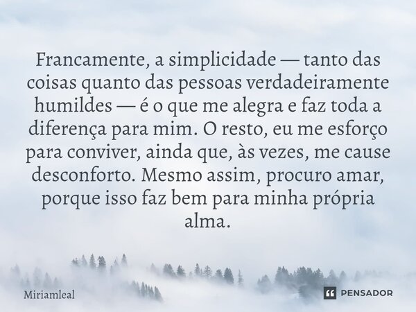 ⁠Francamente, a simplicidade — tanto das coisas quanto das pessoas verdadeiramente humildes — é o que me alegra e faz toda a diferença para mim. O resto, eu me ... Frase de Miriamleal.