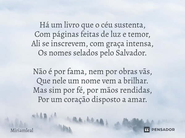 Há um livro que o céu sustenta, Com páginas feitas de luz e temor, Ali se inscrevem, com graça intensa, Os nomes selados pelo Salvador. Não é por fama, nem por... Frase de Miriamleal.