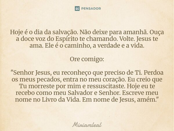 Hoje é o dia da salvação. Não deixe para amanhã. Ouça a doce voz do Espírito te chamando. Volte. Jesus te ama. Ele é o caminho, a verdade e a vida. Ore comigo:... Frase de Miriamleal.