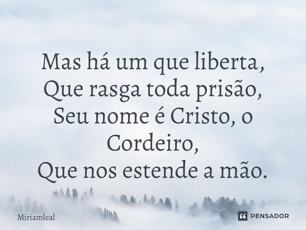 ⁠Mas há um que liberta, Que rasga toda prisão, Seu nome é Cristo, o Cordeiro, Que nos estende a mão.... Frase de Miriamleal.