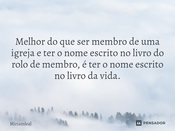 ⁠Melhor do que ser membro de uma igreja e ter o nome escrito no livro do rolo de membro, é ter o nome escrito no livro da vida.... Frase de Miriamleal.