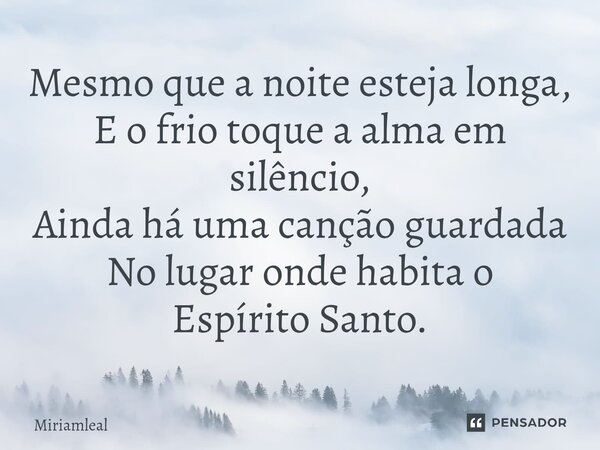 ⁠Mesmo que a noite esteja longa, E o frio toque a alma em silêncio, Ainda há uma canção guardada No lugar onde habita o Espírito Santo.... Frase de Miriamleal.