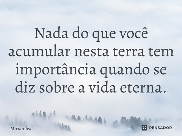 ⁠Nada do que você acumular nesta terra tem importância quando se diz sobre a vida eterna.... Frase de Miriamleal.