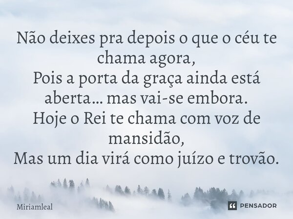 Não deixes pra depois o que o céu te chama agora, Pois a porta da graça ainda está aberta… mas vai-se embora. Hoje o Rei te chama com voz de mansidão, Mas um di... Frase de Miriamleal.