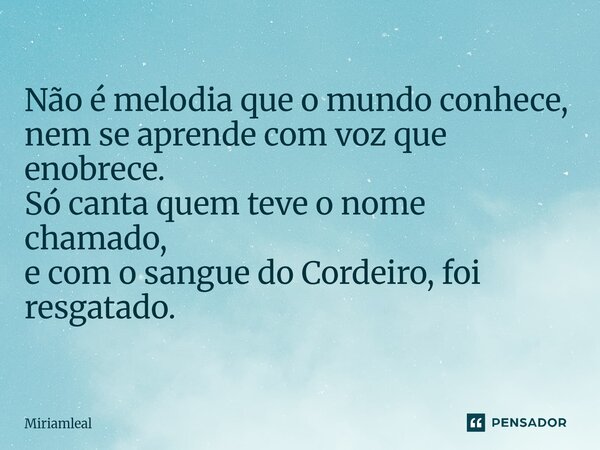 ⁠Não é melodia que o mundo conhece, nem se aprende com voz que enobrece. Só canta quem teve o nome chamado, e com o sangue do Cordeiro, foi resgatado.... Frase de Miriamleal.
