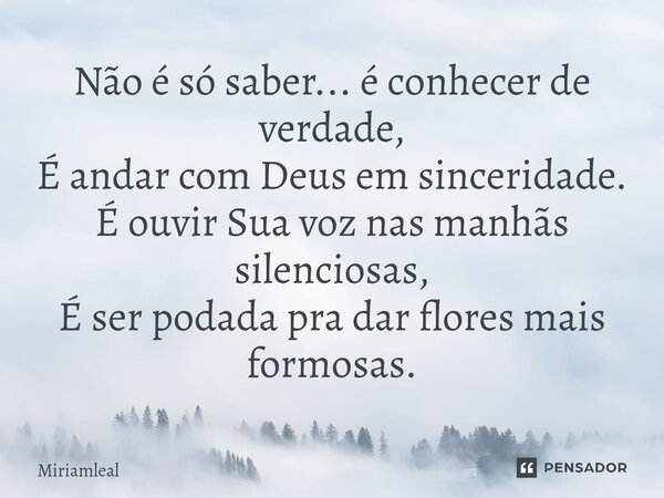 ⁠Não é só saber... é conhecer de verdade, É andar com Deus em sinceridade. É ouvir Sua voz nas manhãs silenciosas, É ser podada pra dar flores mais formosas.... Frase de Miriamleal.