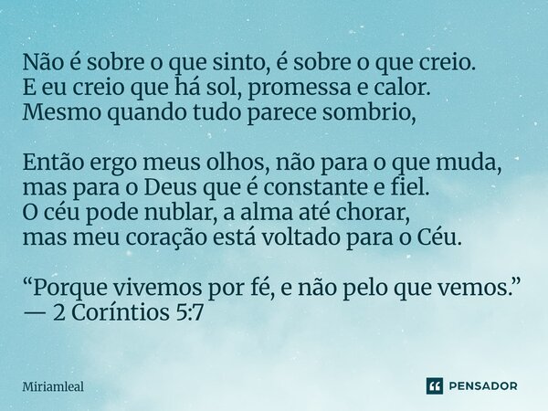 Não é sobre o que sinto, é sobre o que creio. E eu creio que há sol, promessa e calor. Mesmo quando tudo parece sombrio, Então ergo meus olhos, não para o que ... Frase de Miriamleal.