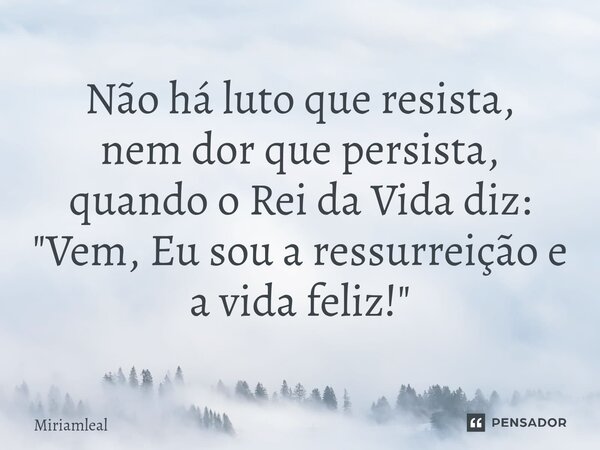 ⁠Não há luto que resista, nem dor que persista, quando o Rei da Vida diz: "Vem, Eu sou a ressurreição e a vida feliz!"... Frase de Miriamleal.