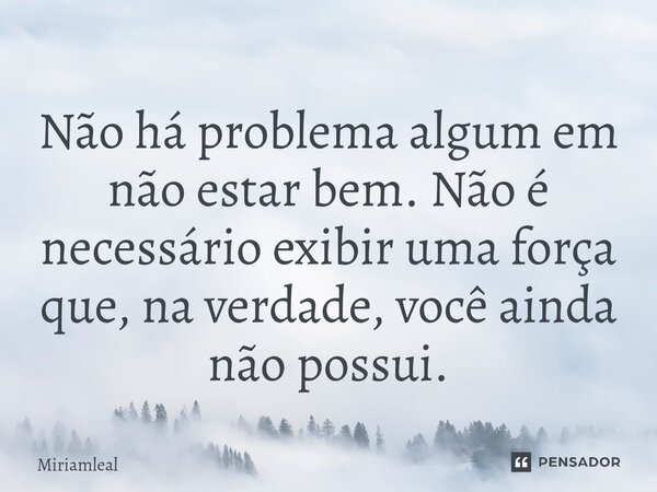 ⁠Não há problema algum em não estar bem. Não é necessário exibir uma força que, na verdade, você ainda não possui.... Frase de Miriamleal.