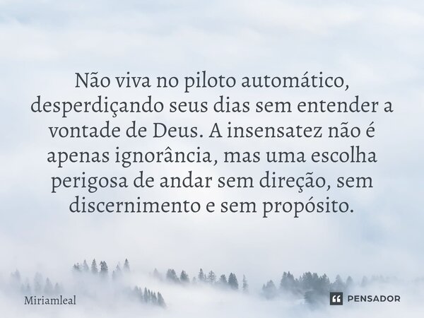 ⁠Não viva no piloto automático, desperdiçando seus dias sem entender a vontade de Deus. A insensatez não é apenas ignorância, mas uma escolha perigosa de andar ... Frase de Miriamleal.