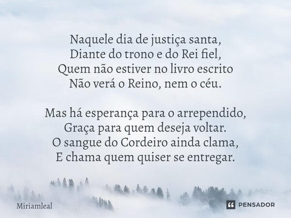 Naquele dia de justiça santa, Diante do trono e do Rei fiel, Quem não estiver no livro escrito Não verá o Reino, nem o céu. Mas há esperança para o arrependido... Frase de Miriamleal.