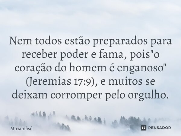 ⁠Nem todos estão preparados para receber poder e fama, pois "o coração do homem é enganoso" (Jeremias 17:9), e muitos se deixam corromper pelo orgulho... Frase de Miriamleal.