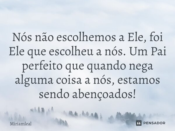 ⁠Nós não escolhemos a Ele, foi Ele que escolheu a nós. Um Pai perfeito que quando nega alguma coisa a nós, estamos sendo abençoados!... Frase de Miriamleal.