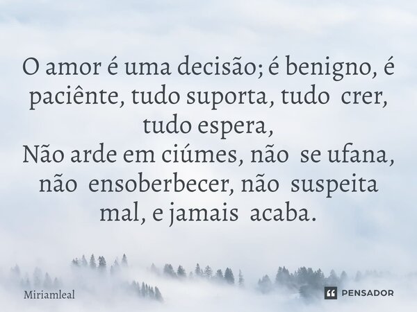 ⁠O amor é uma decisão; é benigno, é paciênte, tudo suporta, tudo crer, tudo espera, Não arde em ciúmes, não se ufana, não ensoberbecer, não suspeita mal, e jama... Frase de Miriamleal.
