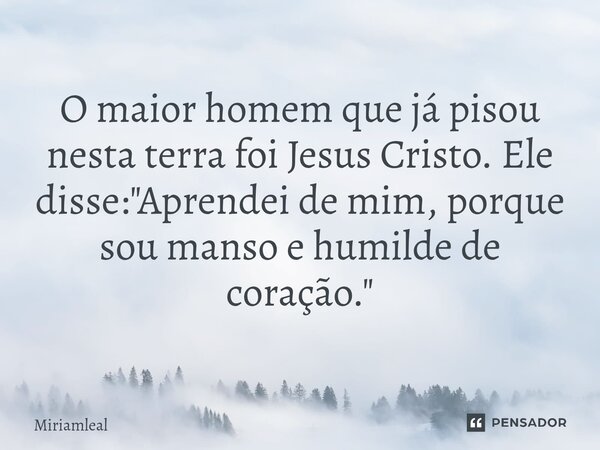 ⁠O maior homem que já pisou nesta terra foi Jesus Cristo. Ele disse: "Aprendei de mim, porque sou manso e humilde de coração."... Frase de Miriamleal.