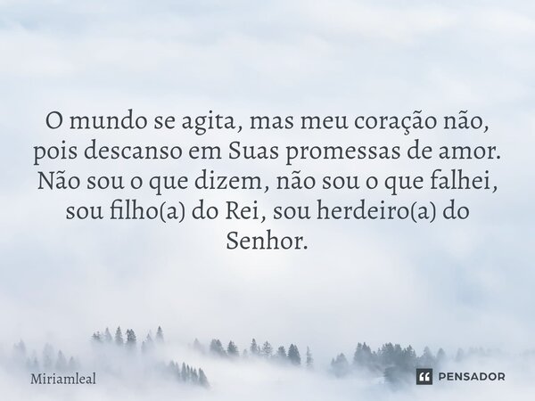 ⁠O mundo se agita, mas meu coração não, pois descanso em Suas promessas de amor. Não sou o que dizem, não sou o que falhei, sou filho(a) do Rei, sou herdeiro(a)... Frase de Miriamleal.