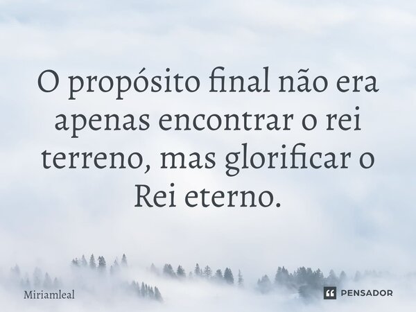 ⁠O propósito final não era apenas encontrar o rei terreno, mas glorificar o Rei eterno.... Frase de Miriamleal.