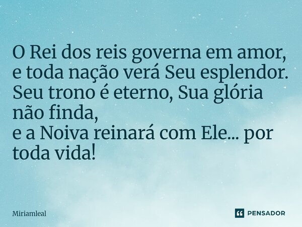 ⁠O Rei dos reis governa em amor, e toda nação verá Seu esplendor. Seu trono é eterno, Sua glória não finda, e a Noiva reinará com Ele... por toda vida!... Frase de Miriamleal.