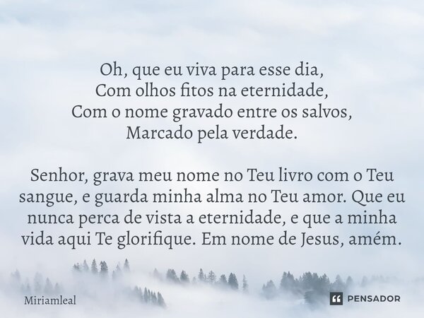 Oh, que eu viva para esse dia, Com olhos fitos na eternidade, Com o nome gravado entre os salvos, Marcado pela verdade. Senhor, grava meu nome no Teu livro com... Frase de Miriamleal.