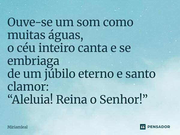 ⁠Ouve-se um som como muitas águas, o céu inteiro canta e se embriaga de um júbilo eterno e santo clamor: “Aleluia! Reina o Senhor!”... Frase de Miriamleal.