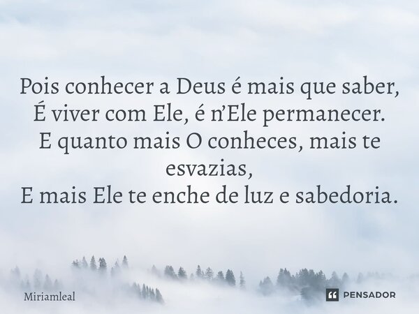 ⁠Pois conhecer a Deus é mais que saber, É viver com Ele, é n’Ele permanecer. E quanto mais O conheces, mais te esvazias, E mais Ele te enche de luz e sabedoria.... Frase de Miriamleal.