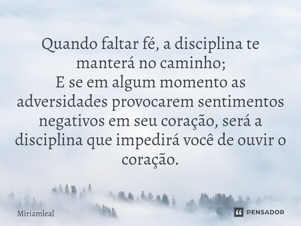 ⁠Quando faltar fé, a disciplina te manterá no caminho; E se em algum momento as adversidades provocarem sentimentos negativos em seu coração, será a disciplina ... Frase de Miriamleal.