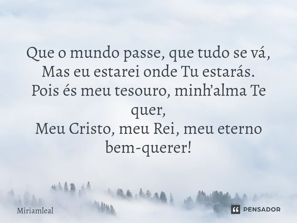 ⁠Que o mundo passe, que tudo se vá, Mas eu estarei onde Tu estarás. Pois és meu tesouro, minh’alma Te quer, Meu Cristo, meu Rei, meu eterno bem-querer!... Frase de Miriamleal.