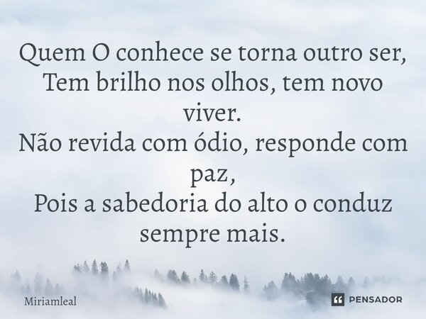 ⁠Quem O conhece se torna outro ser, Tem brilho nos olhos, tem novo viver. Não revida com ódio, responde com paz, Pois a sabedoria do alto o conduz sempre mais.... Frase de Miriamleal.